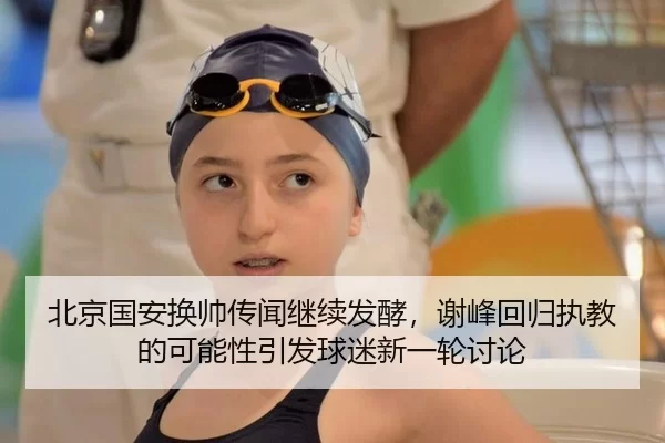 北京国安换帅传闻继续发酵，谢峰回归执教的可能性引发球迷新一轮讨论